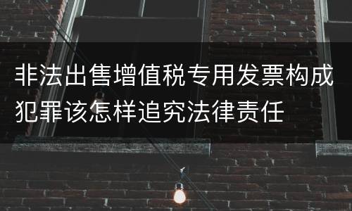 非法出售增值税专用发票构成犯罪该怎样追究法律责任