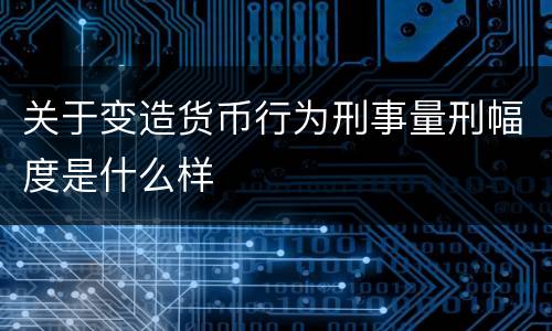 关于变造货币行为刑事量刑幅度是什么样