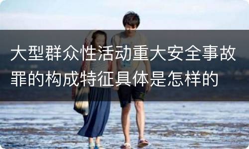 大型群众性活动重大安全事故罪的构成特征具体是怎样的