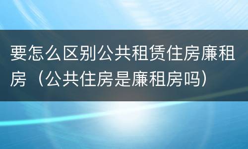 要怎么区别公共租赁住房廉租房（公共住房是廉租房吗）