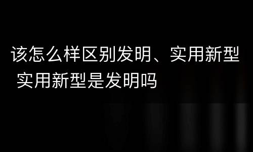 该怎么样区别发明、实用新型 实用新型是发明吗