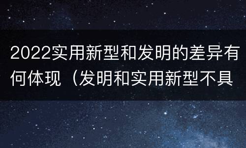 2022实用新型和发明的差异有何体现（发明和实用新型不具有什么特性）