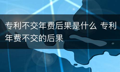 专利不交年费后果是什么 专利年费不交的后果