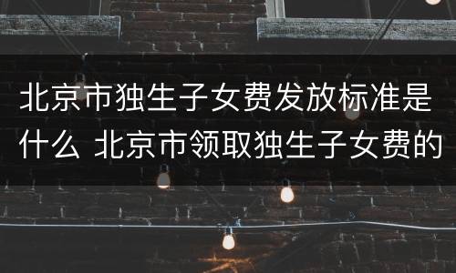 北京市独生子女费发放标准是什么 北京市领取独生子女费的标准