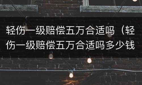 轻伤一级赔偿五万合适吗（轻伤一级赔偿五万合适吗多少钱）