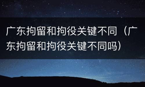 广东拘留和拘役关键不同（广东拘留和拘役关键不同吗）