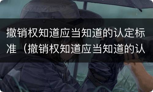 撤销权知道应当知道的认定标准（撤销权知道应当知道的认定标准是）
