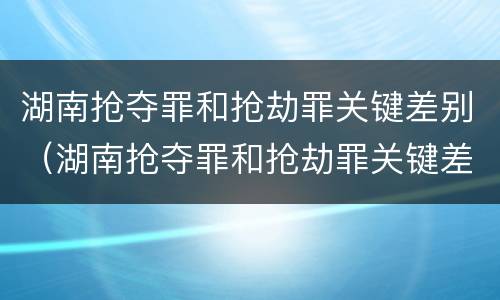 湖南抢夺罪和抢劫罪关键差别（湖南抢夺罪和抢劫罪关键差别在哪）