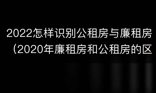 2022怎样识别公租房与廉租房（2020年廉租房和公租房的区别）