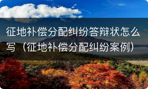 征地补偿分配纠纷答辩状怎么写（征地补偿分配纠纷案例）