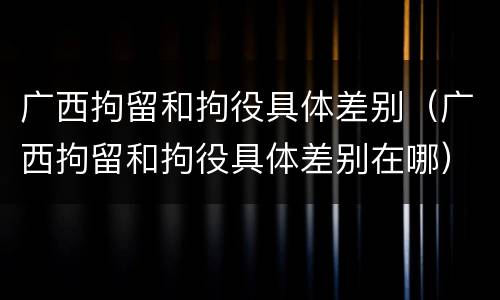 广西拘留和拘役具体差别（广西拘留和拘役具体差别在哪）
