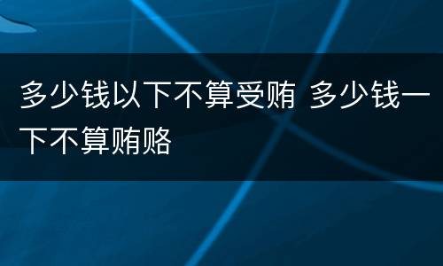 多少钱以下不算受贿 多少钱一下不算贿赂