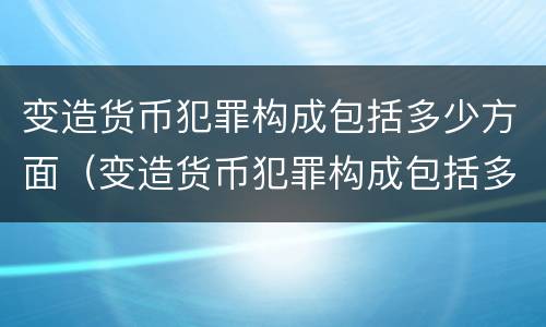 变造货币犯罪构成包括多少方面（变造货币犯罪构成包括多少方面内容）