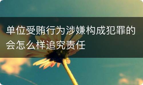 单位受贿行为涉嫌构成犯罪的会怎么样追究责任