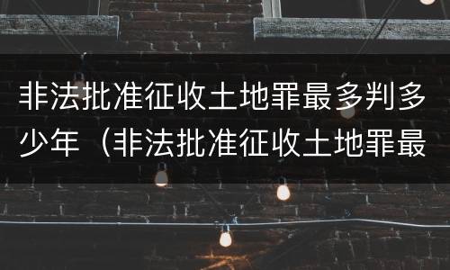 非法批准征收土地罪最多判多少年（非法批准征收土地罪最多判多少年呢）