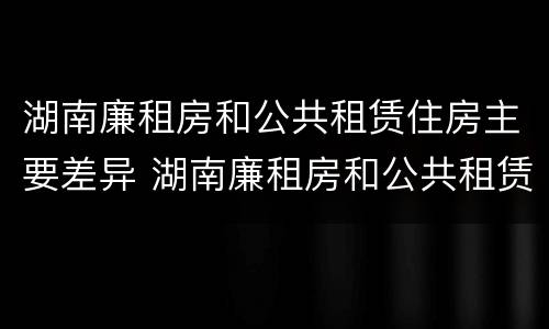湖南廉租房和公共租赁住房主要差异 湖南廉租房和公共租赁住房主要差异在哪