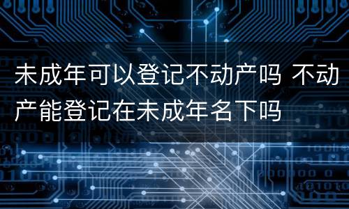未成年可以登记不动产吗 不动产能登记在未成年名下吗