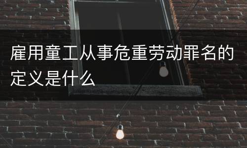 雇用童工从事危重劳动罪名的定义是什么