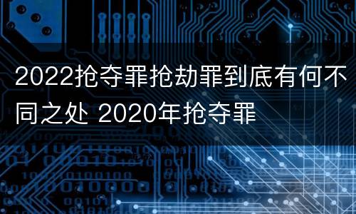 2022抢夺罪抢劫罪到底有何不同之处 2020年抢夺罪