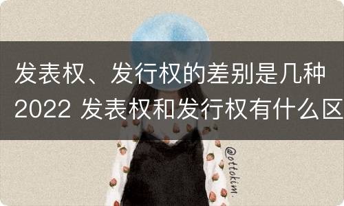 发表权、发行权的差别是几种2022 发表权和发行权有什么区别