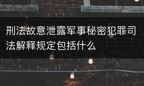 刑法故意泄露军事秘密犯罪司法解释规定包括什么