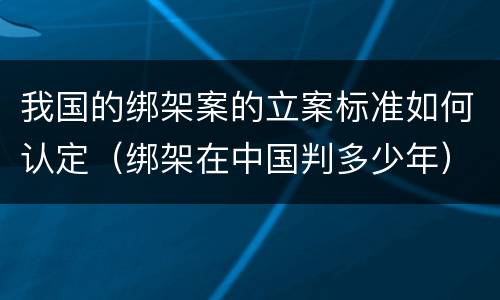 我国的绑架案的立案标准如何认定（绑架在中国判多少年）