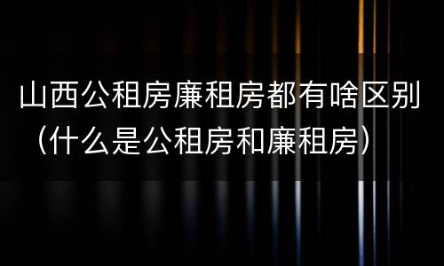 山西公租房廉租房都有啥区别（什么是公租房和廉租房）