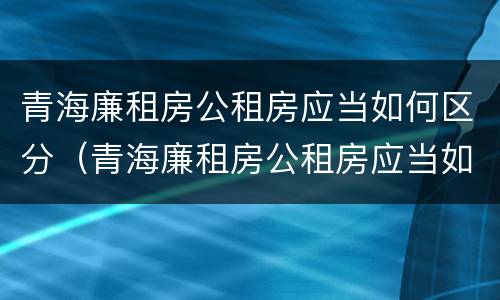青海廉租房公租房应当如何区分（青海廉租房公租房应当如何区分房本）