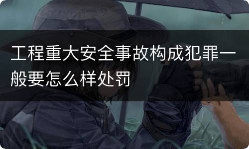 工程重大安全事故构成犯罪一般要怎么样处罚