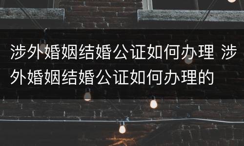 涉外婚姻结婚公证如何办理 涉外婚姻结婚公证如何办理的