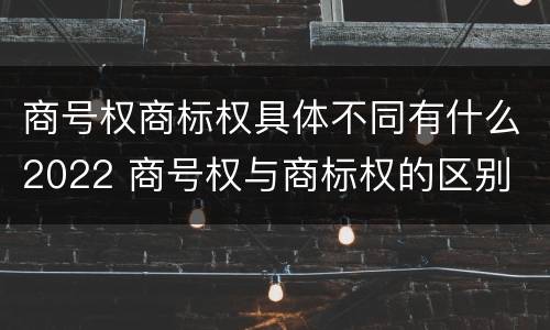商号权商标权具体不同有什么2022 商号权与商标权的区别