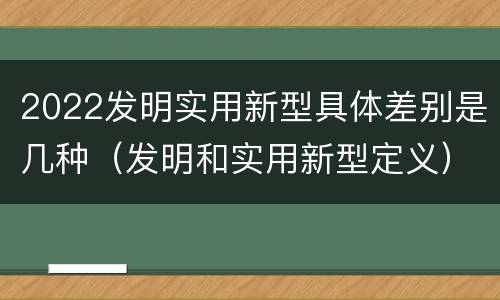 2022发明实用新型具体差别是几种（发明和实用新型定义）