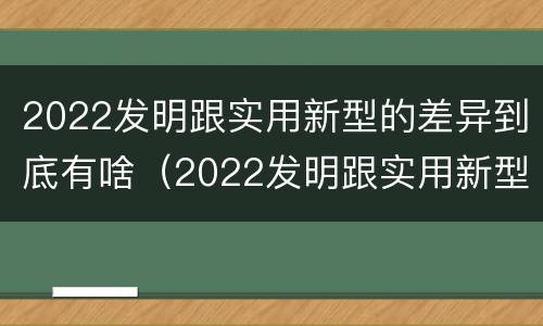 2022发明跟实用新型的差异到底有啥（2022发明跟实用新型的差异到底有啥关系）