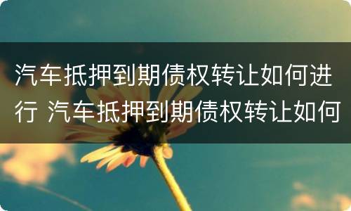 汽车抵押到期债权转让如何进行 汽车抵押到期债权转让如何进行过户