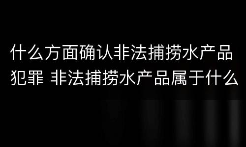 什么方面确认非法捕捞水产品犯罪 非法捕捞水产品属于什么罪
