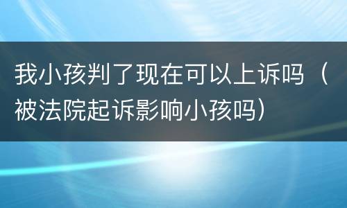 我小孩判了现在可以上诉吗（被法院起诉影响小孩吗）
