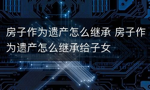 房子作为遗产怎么继承 房子作为遗产怎么继承给子女
