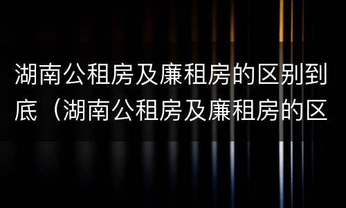 湖南公租房及廉租房的区别到底（湖南公租房及廉租房的区别到底在哪里）