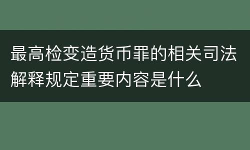 最高检变造货币罪的相关司法解释规定重要内容是什么