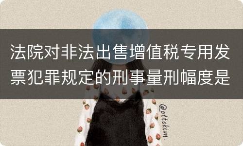 法院对非法出售增值税专用发票犯罪规定的刑事量刑幅度是什么