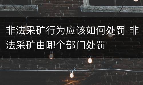 非法采矿行为应该如何处罚 非法采矿由哪个部门处罚