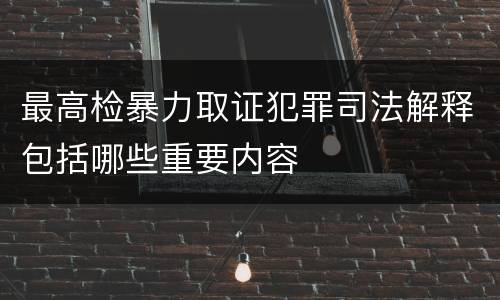 最高检暴力取证犯罪司法解释包括哪些重要内容