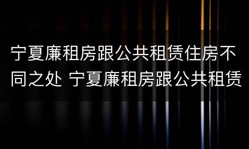 宁夏廉租房跟公共租赁住房不同之处 宁夏廉租房跟公共租赁住房不同之处在哪