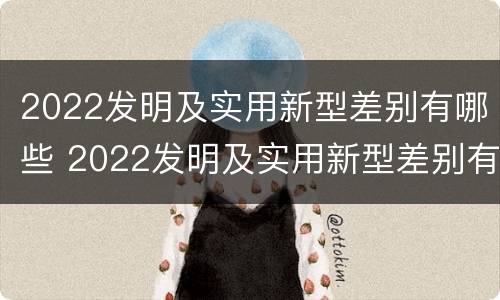 2022发明及实用新型差别有哪些 2022发明及实用新型差别有哪些方面