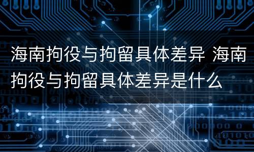 海南拘役与拘留具体差异 海南拘役与拘留具体差异是什么