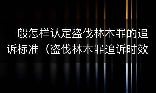 一般怎样认定盗伐林木罪的追诉标准（盗伐林木罪追诉时效）