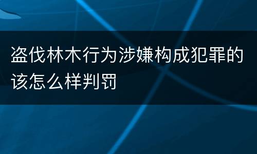 盗伐林木行为涉嫌构成犯罪的该怎么样判罚