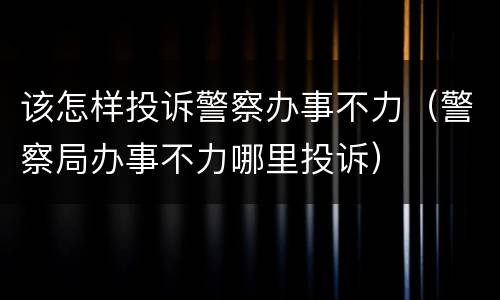 该怎样投诉警察办事不力（警察局办事不力哪里投诉）