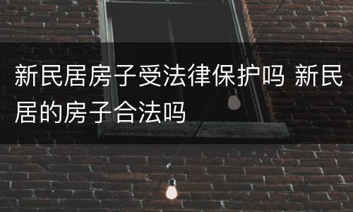 新民居房子受法律保护吗 新民居的房子合法吗