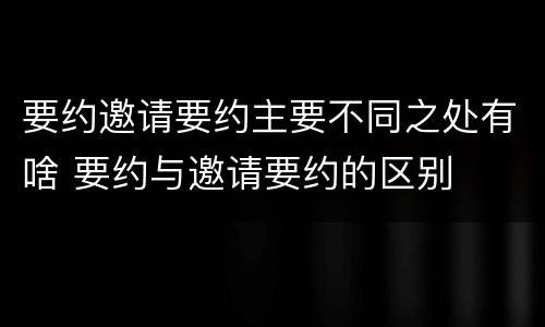 要约邀请要约主要不同之处有啥 要约与邀请要约的区别